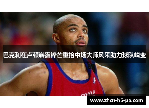 巴克利在卢顿崭露锋芒重拾中场大师风采助力球队蜕变