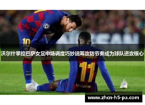 沃尔什掌控巴萨女足中场调度巧妙运筹攻防节奏成为球队进攻核心 沃尔什掌控巴萨女足中场调度巧妙运筹攻防节奏成为球队进攻核心