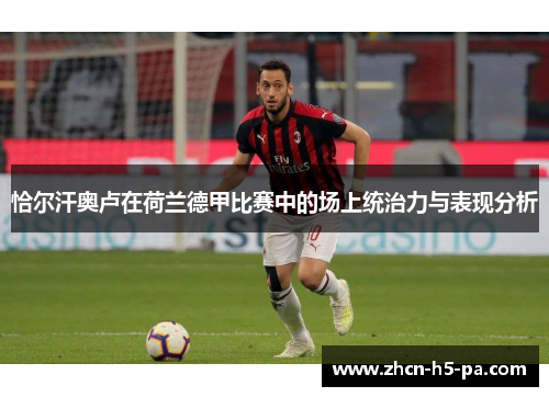 恰尔汗奥卢在荷兰德甲比赛中的场上统治力与表现分析
