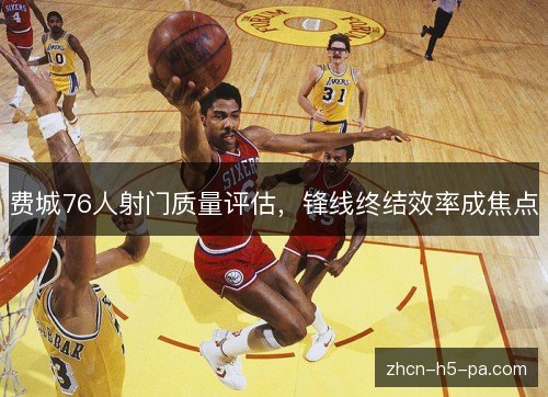 费城76人射门质量评估,锋线终结效率成焦点 费城76人射门质量评估,锋线终结效率成焦点
